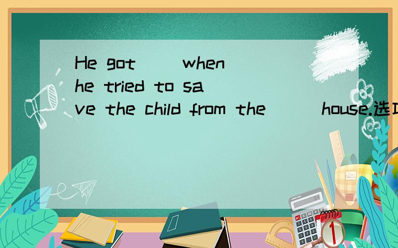 He got （）when he tried to save the child from the () house.选项在下面A to burn ; burning B a burn ; burnt C burning ; burned D burned ; burning要选哪一个,要解析