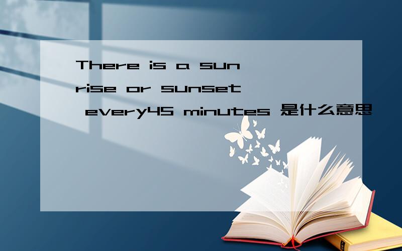 There is a sunrise or sunset every45 minutes 是什么意思