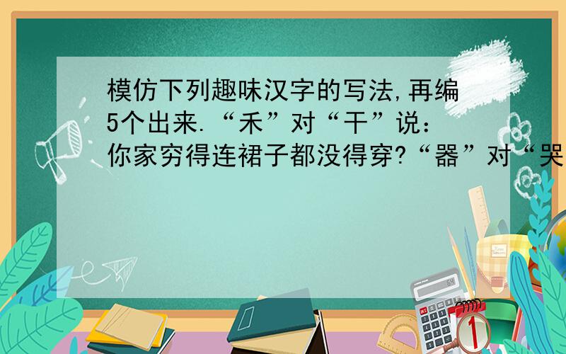 模仿下列趣味汉字的写法,再编5个出来.“禾”对“干”说：你家穷得连裙子都没得穿?“器”对“哭”说：叫你平时多练练口才,现在被人训哭了吧.“尺”兴奋地对“尽”说：大姐,检查结果出