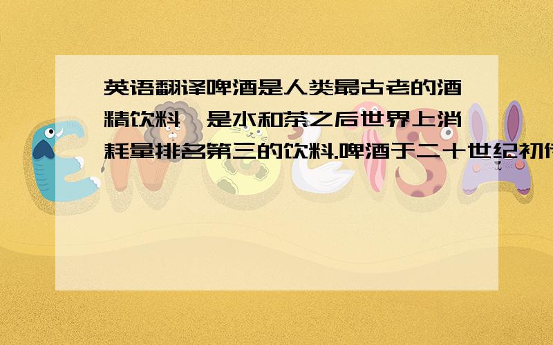 英语翻译啤酒是人类最古老的酒精饮料,是水和茶之后世界上消耗量排名第三的饮料.啤酒于二十世纪初传入中国,属外来酒种.啤酒是根据英语Beer译成中文“啤”,称其为“啤酒”,沿用至今.啤