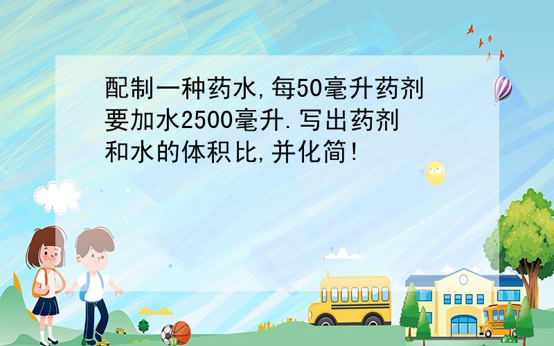 配制一种药水,每50毫升药剂要加水2500毫升.写出药剂和水的体积比,并化简!