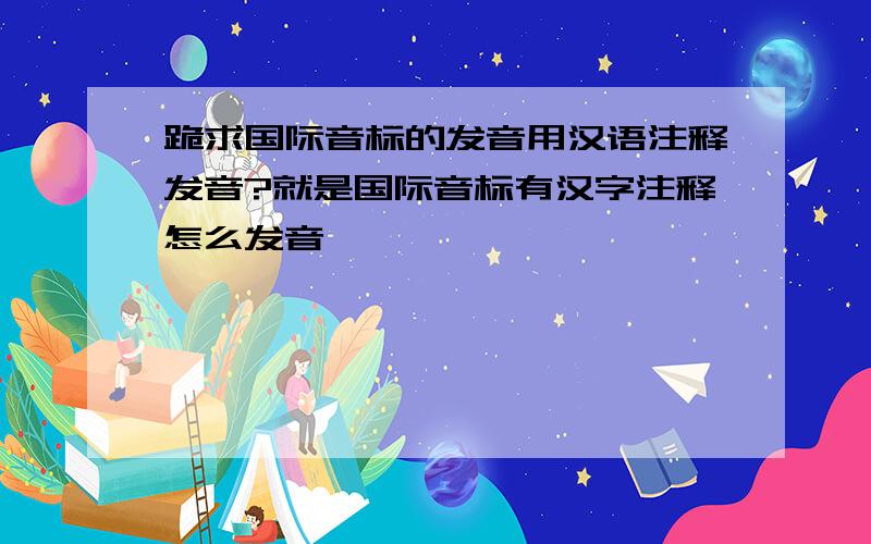 跪求国际音标的发音用汉语注释发音?就是国际音标有汉字注释怎么发音,