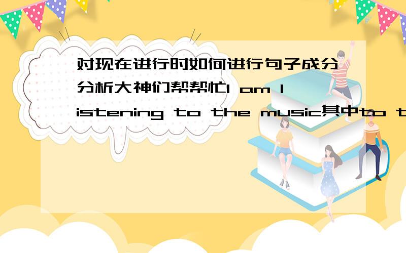 对现在进行时如何进行句子成分分析大神们帮帮忙I am listening to the music其中to the music是做什么成分的?