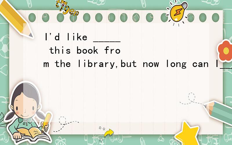 I'd like _____ this book from the library,but now long can I______it?