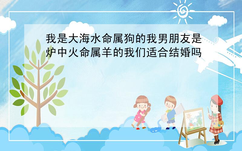 我是大海水命属狗的我男朋友是炉中火命属羊的我们适合结婚吗