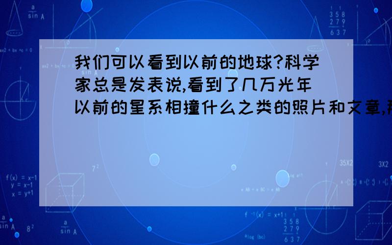 我们可以看到以前的地球?科学家总是发表说,看到了几万光年以前的星系相撞什么之类的照片和文章,那我想说,如果你用两倍光离开地球一年你会看到两年前的地球.用四倍光速离开你会看到