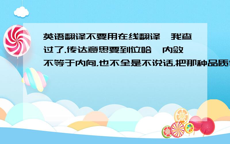 英语翻译不要用在线翻译,我查过了.传达意思要到位哈,内敛不等于内向，也不全是不说话，把那种品质传达到位，