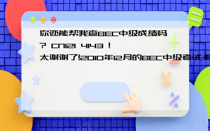 你还能帮我查BEC中级成绩吗? CN121 4143 !太谢谢了!2010年12月的BEC中级考试，教育部的查询网站已经瘫痪了很多，很多，很多天。如果可以打电话查询的话，怎么查？求截图！