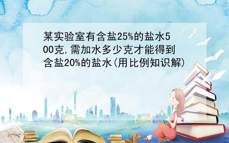 某实验室有含盐25%的盐水500克,需加水多少克才能得到含盐20%的盐水(用比例知识解)