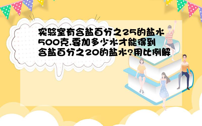 实验室有含盐百分之25的盐水500克.要加多少水才能得到含盐百分之20的盐水?用比例解