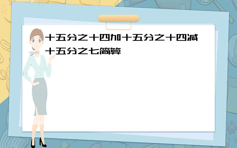 十五分之十四加十五分之十四减十五分之七简算