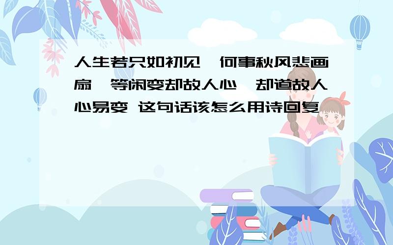 人生若只如初见,何事秋风悲画扇,等闲变却故人心,却道故人心易变 这句话该怎么用诗回复