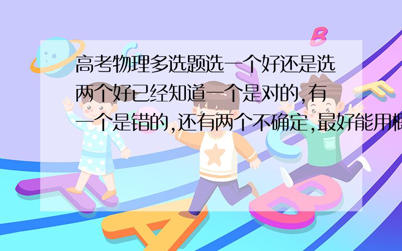 高考物理多选题选一个好还是选两个好已经知道一个是对的,有一个是错的,还有两个不确定,最好能用概率解释一下,纠结啊