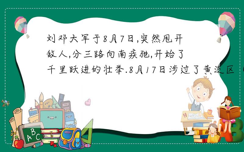 刘邓大军于8月7日,突然甩开敌人,分三路向南疾驰,开始了千里跃进的壮举.8月17日涉过了黄泛区（黄泛区宽约八九十里,积水污泥没膝）.8月23日,在强渡汝河时,我军以无比的英勇杀出一条血路,