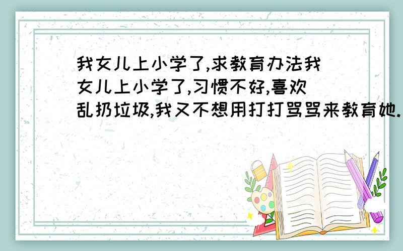 我女儿上小学了,求教育办法我女儿上小学了,习惯不好,喜欢乱扔垃圾,我又不想用打打骂骂来教育她.有没有什么寓教于乐的法子呢?