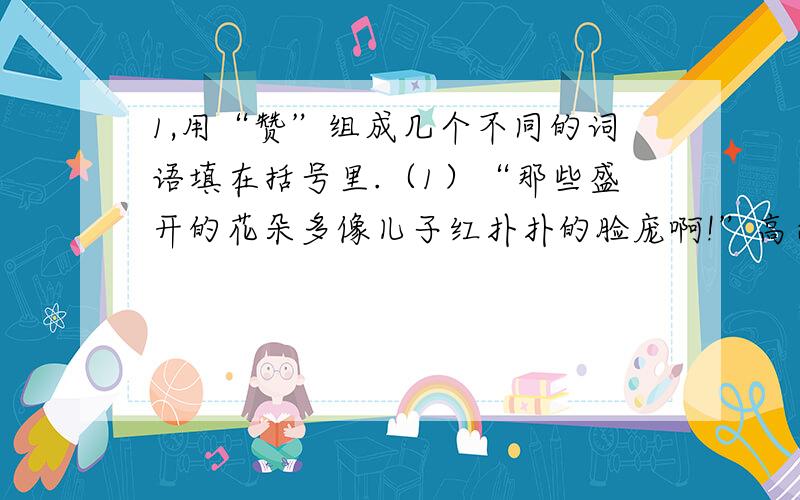 1,用“赞”组成几个不同的词语填在括号里.（1）“那些盛开的花朵多像儿子红扑扑的脸庞啊!”高尔基1,用“赞”组成几个不同的词语填在括号里.（1）“那些盛开的花朵多像儿子红扑扑的脸