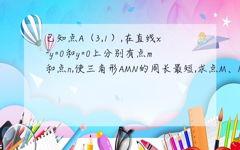 已知点A（3,1）,在直线x-y=0和y=0上分别有点m和点n,使三角形AMN的周长最短,求点M、N的坐标