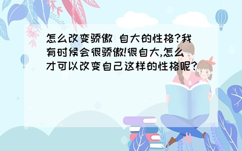 怎么改变骄傲 自大的性格?我有时候会很骄傲!很自大,怎么才可以改变自己这样的性格呢?