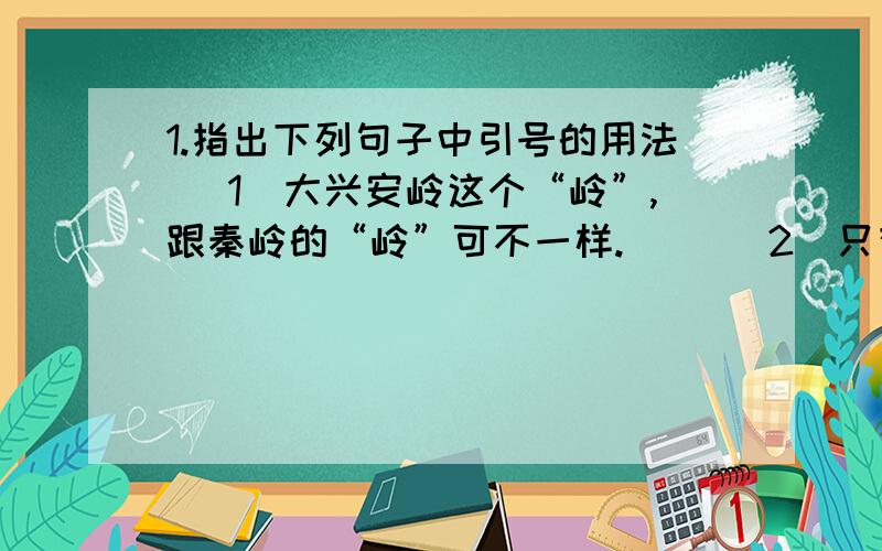 1.指出下列句子中引号的用法 （1）大兴安岭这个“岭”,跟秦岭的“岭”可不一样.（ ）（2）只有访问“狗国”,才从狗洞进出.（ ）下面的也是问题,不过是输不下了.