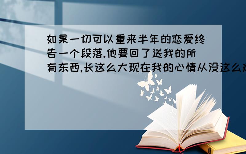 如果一切可以重来半年的恋爱终告一个段落.他要回了送我的所有东西,长这么大现在我的心情从没这么难受过.我不肯为他而改变,他也不肯主动来适应我.成了现在这副局面关于分手谁先提出