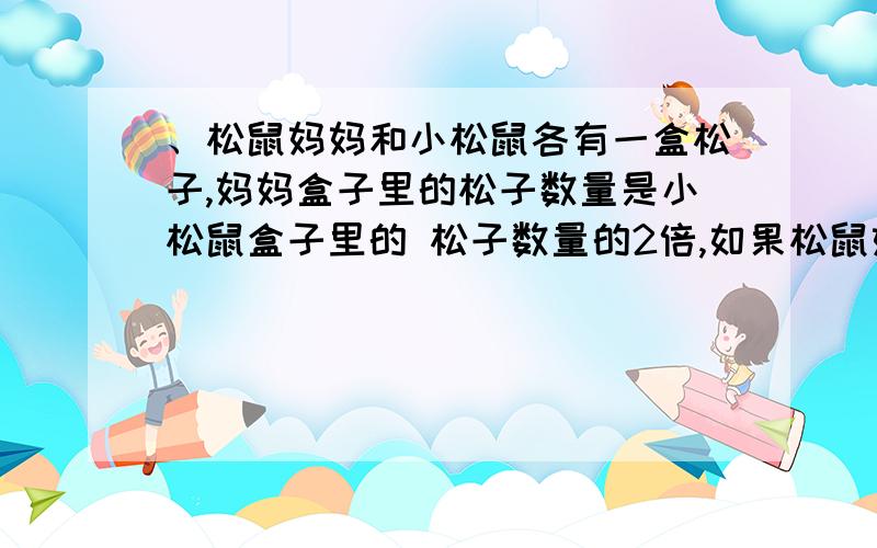 、松鼠妈妈和小松鼠各有一盒松子,妈妈盒子里的松子数量是小松鼠盒子里的 松子数量的2倍,如果松鼠妈妈每天吃5枚松子,小松鼠每天吃3枚松子,那么 当小松鼠的松子吃完时,妈妈还剩20枚松子.