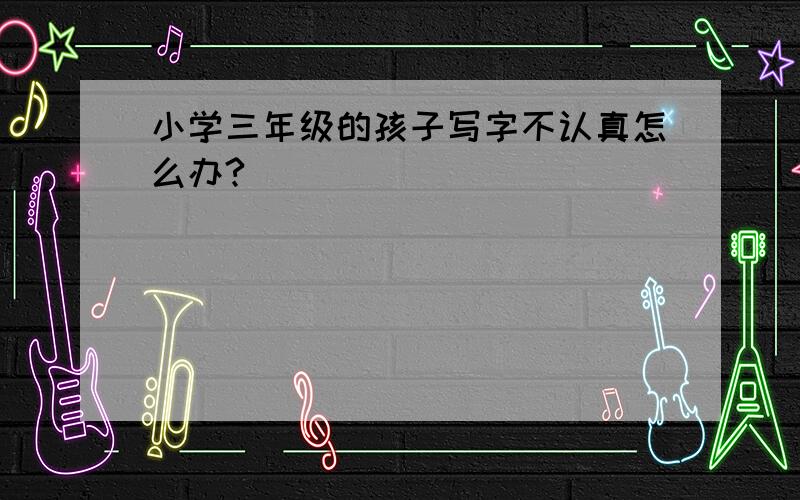 小学三年级的孩子写字不认真怎么办?