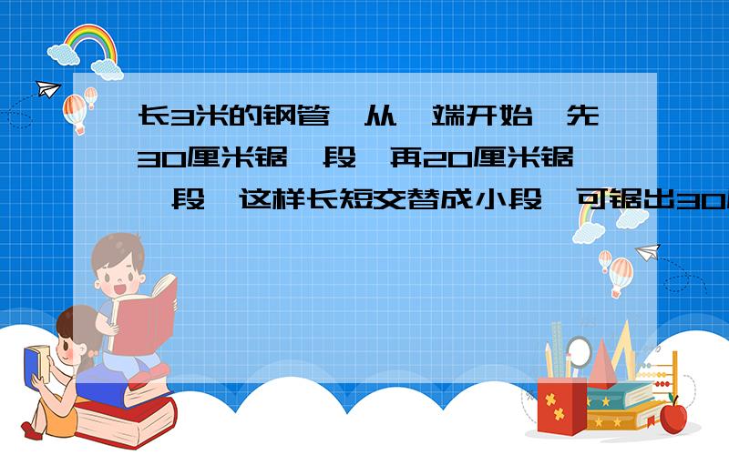 长3米的钢管,从一端开始,先30厘米锯一段,再20厘米锯一段,这样长短交替成小段,可锯出30厘米长的几段?20厘米长的几段?每锯完一次用10分钟,锯完一段要休息3分钟,全锯完要几分钟?