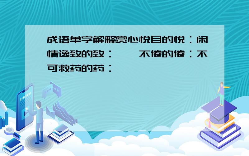 成语单字解释赏心悦目的悦：闲情逸致的致：孜孜不倦的倦：不可救药的药：