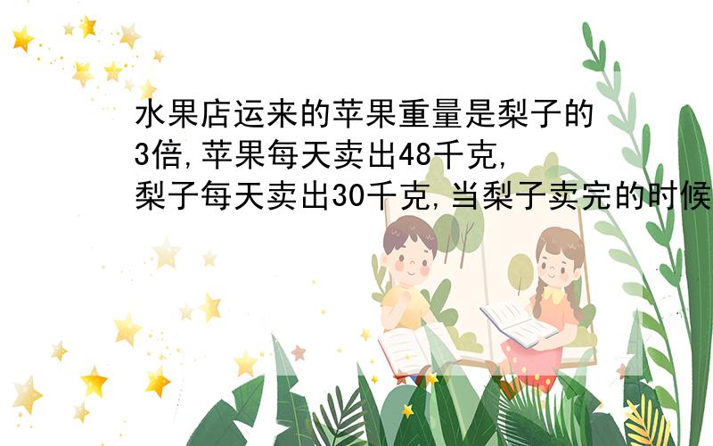 水果店运来的苹果重量是梨子的3倍,苹果每天卖出48千克,梨子每天卖出30千克,当梨子卖完的时候,苹果还剩168千克.原来苹果和梨子各是多少千克?