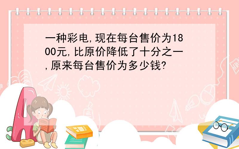 一种彩电,现在每台售价为1800元,比原价降低了十分之一,原来每台售价为多少钱?