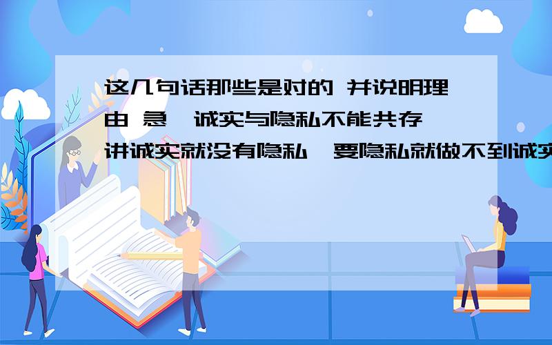 这几句话那些是对的 并说明理由 急﹡诚实与隐私不能共存,讲诚实就没有隐私,要隐私就做不到诚实.﹡诚实就要把自己的事全部如实告诉别人,哪怕是隐私.﹡要尊重个人的隐私,就无法与别人