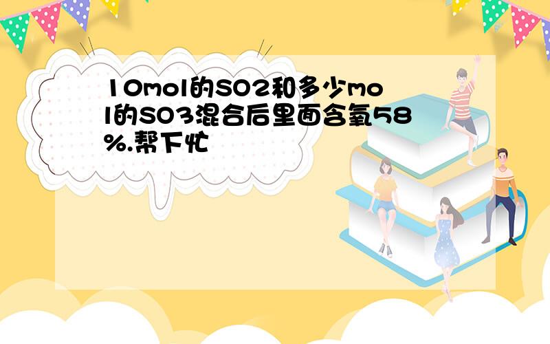 10mol的SO2和多少mol的SO3混合后里面含氧58%.帮下忙