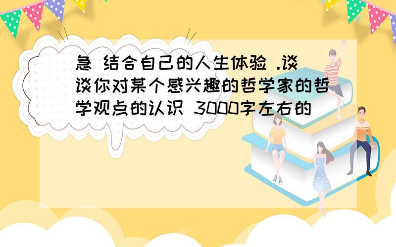 急 结合自己的人生体验 .谈谈你对某个感兴趣的哲学家的哲学观点的认识 3000字左右的