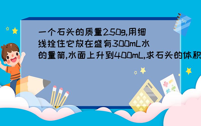 一个石头的质量250g,用细线拴住它放在盛有300mL水的量筒,水面上升到400mL,求石头的体积和密度?着急要答案,请速解