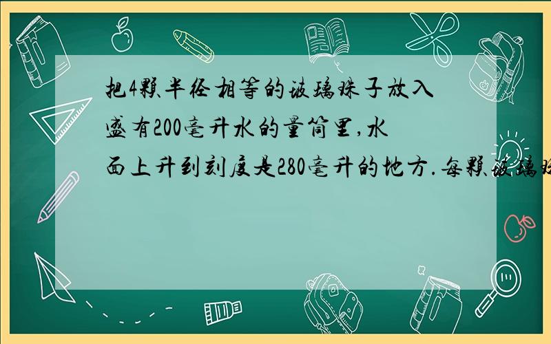 把4颗半径相等的玻璃珠子放入盛有200毫升水的量筒里,水面上升到刻度是280毫升的地方.每颗玻璃珠子体积是多少立方厘米?