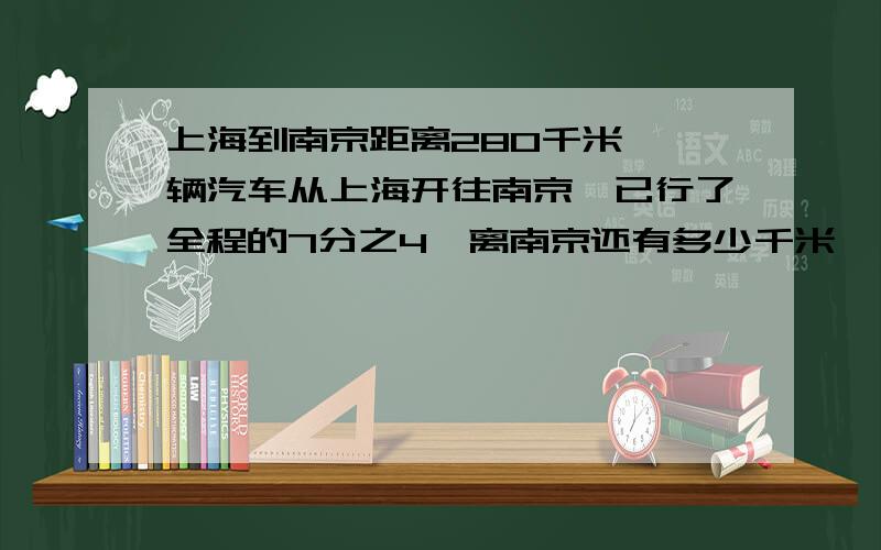 上海到南京距离280千米,一辆汽车从上海开往南京,已行了全程的7分之4,离南京还有多少千米