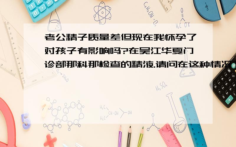 老公精子质量差但现在我怀孕了对孩子有影响吗?在吴江华夏门诊部那科那检查的精液.请问在这种情况下我怀孕了,对胎儿是否有影响啊?生出的孩子畸形或者不健康的几率大吗?