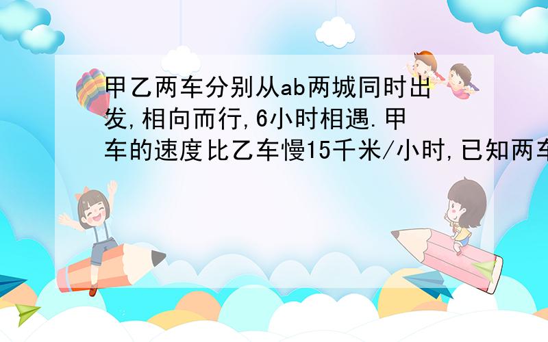 甲乙两车分别从ab两城同时出发,相向而行,6小时相遇.甲车的速度比乙车慢15千米/小时,已知两车的速度之比为甲乙两车分别从ab两城同时出发,相向而行,6小时相遇.甲车的速度比乙车慢15km/小时,