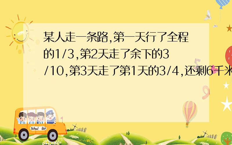 某人走一条路,第一天行了全程的1/3,第2天走了余下的3/10,第3天走了第1天的3/4,还剩6千米,三天各行多少千急、 急、 ······