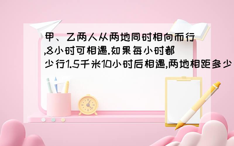 甲、乙两人从两地同时相向而行,8小时可相遇.如果每小时都少行1.5千米10小时后相遇,两地相距多少千米?