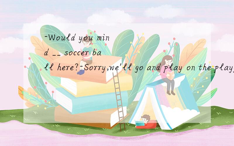 -Would you mind __ soccer ball here?-Sorry,we'll go and play on the playground.A.playing B.not playing C.not to play看起来最不应该选的答案就是A,因为翻译不通顺,但是答案给的就是A?据说这是09年湖南的一道中考题?为