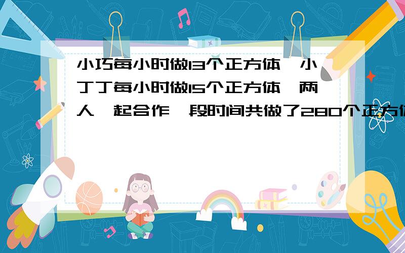 小巧每小时做13个正方体,小丁丁每小时做15个正方体,两人一起合作一段时间共做了280个正方体,小巧比小丁丁少做多少个