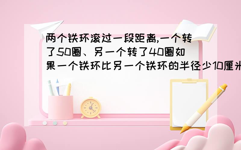 两个铁环滚过一段距离,一个转了50圈、另一个转了40圈如果一个铁环比另一个铁环的半径少10厘米,这段距离能否清楚点、、我有些看不懂……