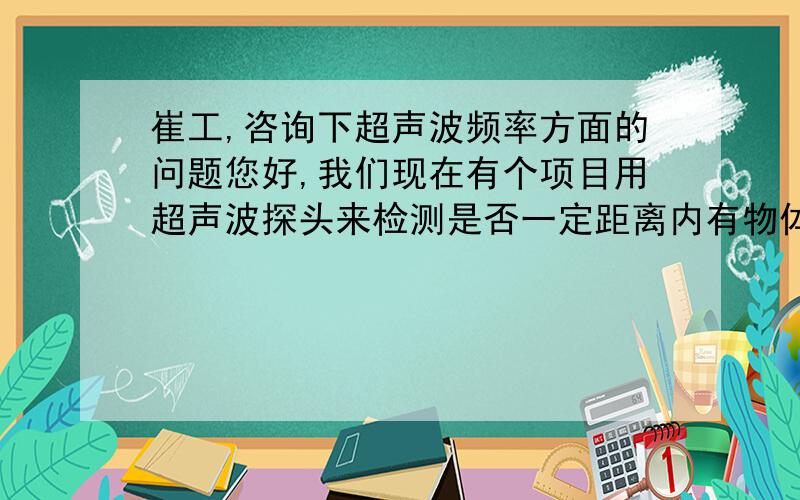 崔工,咨询下超声波频率方面的问题您好,我们现在有个项目用超声波探头来检测是否一定距离内有物体存在,应用场合在室外,检测距离大概在2~3米的样子,我找了一些厂家资料,看到封闭式的探