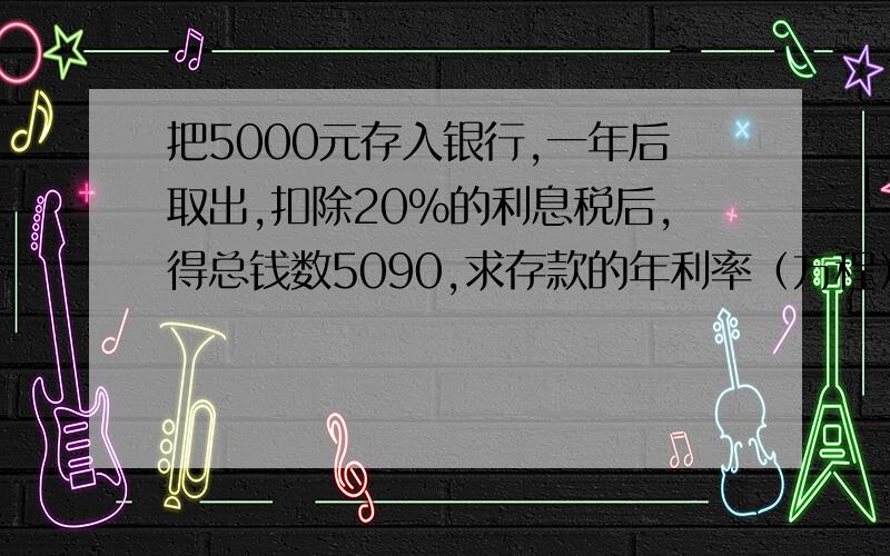 把5000元存入银行,一年后取出,扣除20%的利息税后,得总钱数5090,求存款的年利率（方程）