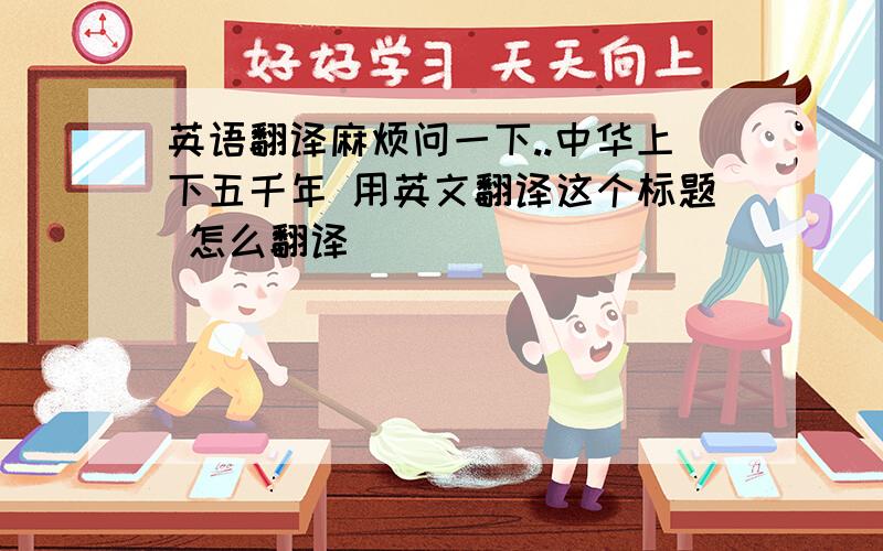 英语翻译麻烦问一下..中华上下五千年 用英文翻译这个标题 怎么翻译