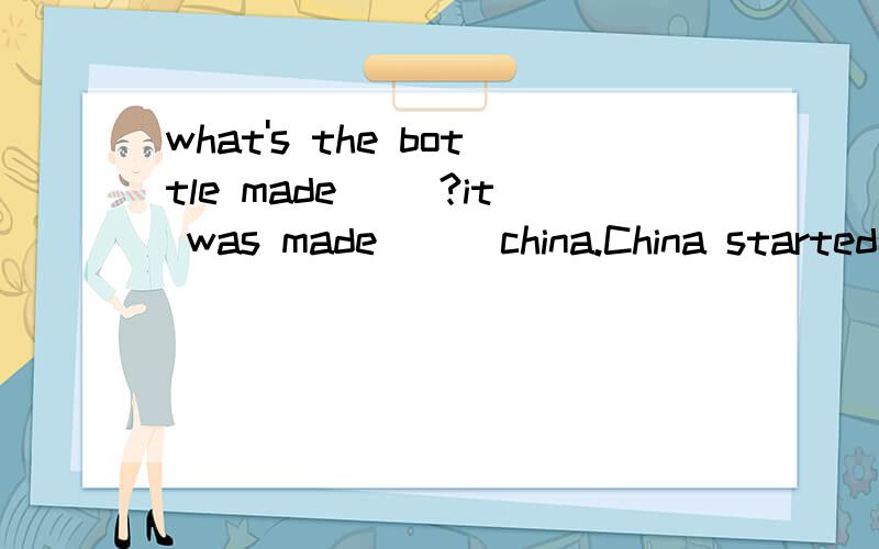 what's the bottle made __?it was made __ china.China started to be made in China这个句子意思我都明白,我要问的是两空都是看地出材料吗?因为陶瓷是WHITE CLAY做的,我觉得是发生了化学变化,看不出粘土来了呀 ,