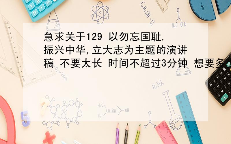 急求关于129 以勿忘国耻,振兴中华,立大志为主题的演讲稿 不要太长 时间不超过3分钟 想要多少分 我都给 演讲稿不要那种一堆人都知道的那种