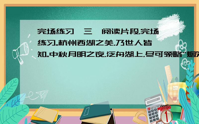 完场练习】三、阅读片段，完场练习。杭州西湖之美，乃世人皆知。中秋月明之夜，泛舟湖上，尽可领略“烟笼秋水月笼纱”的诗般意境。三潭印月是西湖三岛之一，也是自古以来的赏月盛