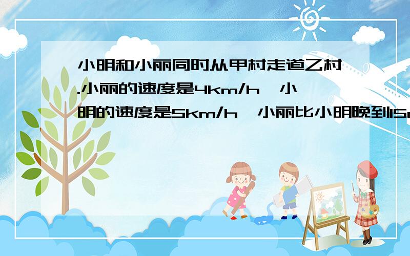 小明和小丽同时从甲村走道乙村.小丽的速度是4km/h,小明的速度是5km/h,小丽比小明晚到15min.求甲乙两村之间的距离 设小明X小时到乙村 该怎么解 为什么我每次接出来都是1啊